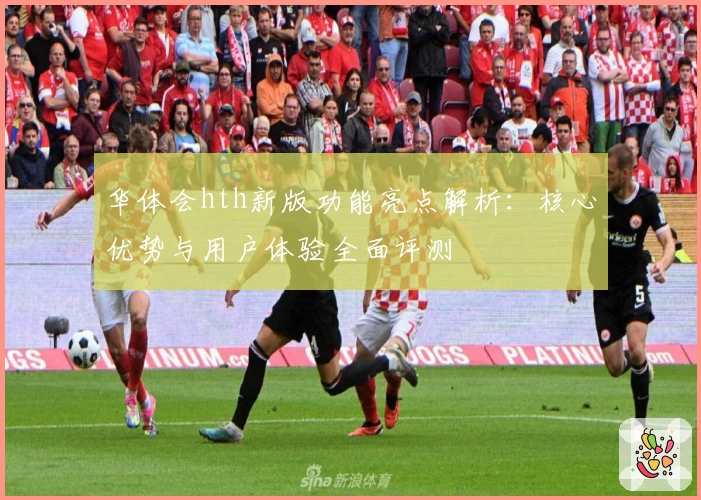 华体会hth新版功能亮点解析：核心优势与用户体验全面评测