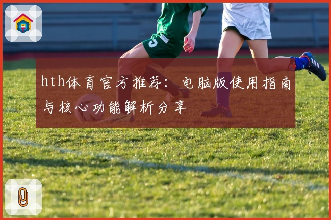 hth体育官方推荐：电脑版使用指南与核心功能解析分享