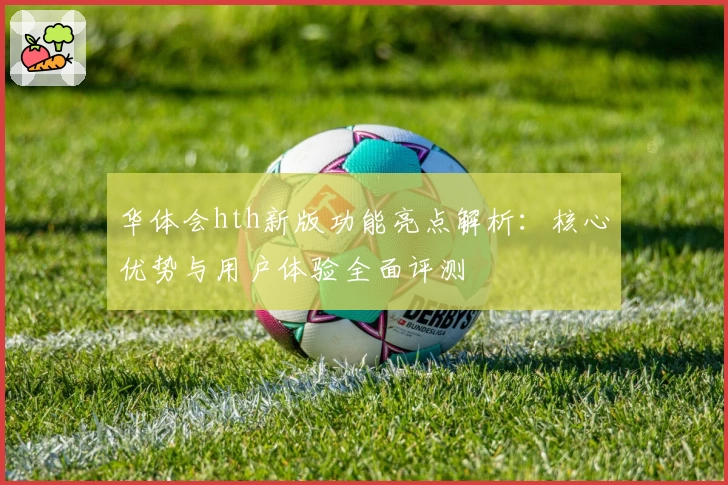 华体会hth新版功能亮点解析：核心优势与用户体验全面评测