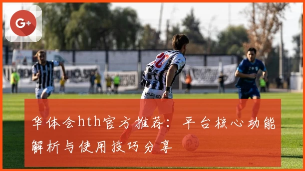 华体会hth官方推荐：平台核心功能解析与使用技巧分享