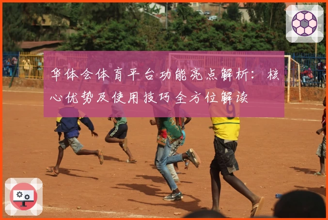 华体会体育平台功能亮点解析：核心优势及使用技巧全方位解读