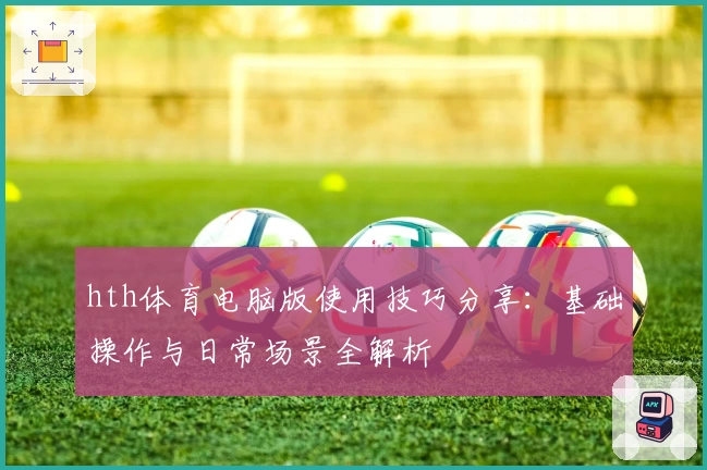 hth体育电脑版使用技巧分享：基础操作与日常场景全解析