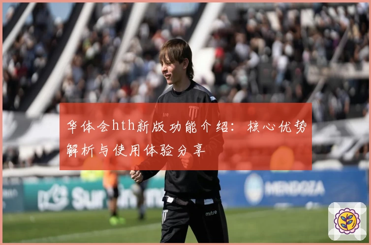华体会hth新版功能介绍：核心优势解析与使用体验分享